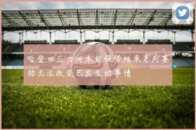 哈登回应为何未能强势结束系列赛称无法改变已发生的事情