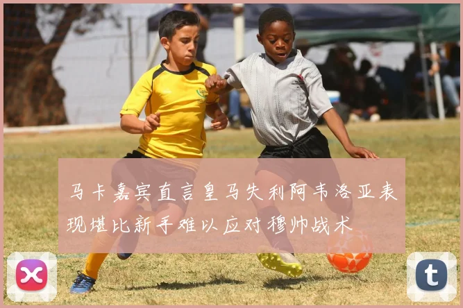 马卡嘉宾直言皇马失利阿韦洛亚表现堪比新手难以应对穆帅战术