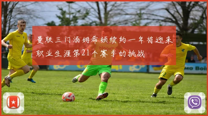 曼联三门汤姆希顿续约一年将迎来职业生涯第21个赛季的挑战