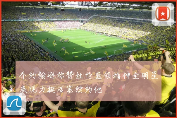 乔约翰逊称赞杜伦蓝领精神全明星表现力挺活塞续约他