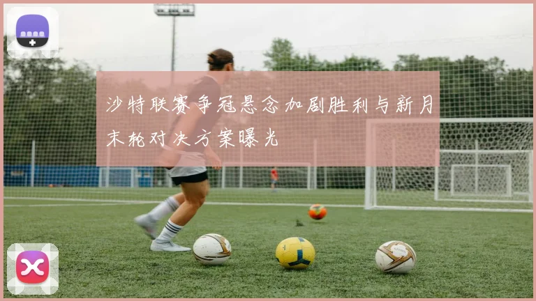 沙特联赛争冠悬念加剧胜利与新月末轮对决方案曝光