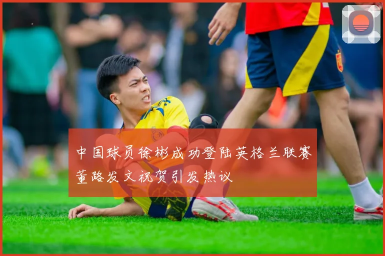 中国球员徐彬成功登陆英格兰联赛董路发文祝贺引发热议