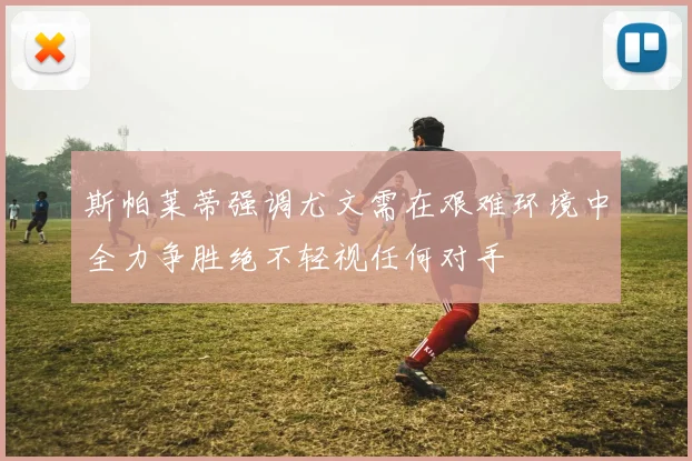 斯帕莱蒂强调尤文需在艰难环境中全力争胜绝不轻视任何对手