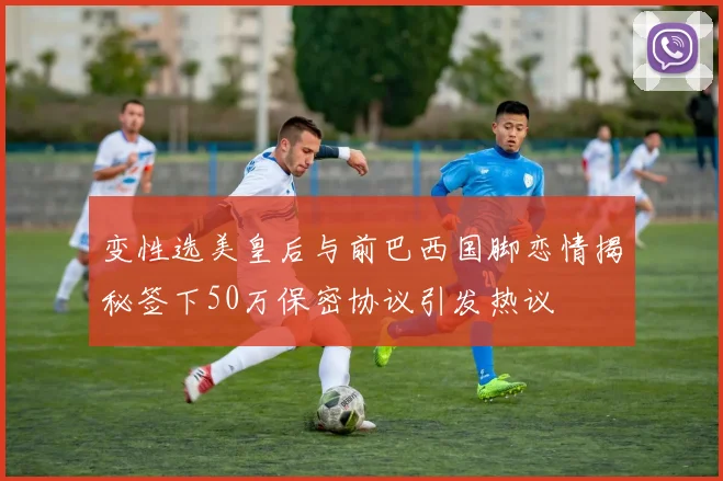 变性选美皇后与前巴西国脚恋情揭秘签下50万保密协议引发热议