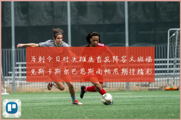 马刺今日对决雄鹿首发阵容文班福克斯卡斯尔巴恩斯尚帕尼期待精彩表现