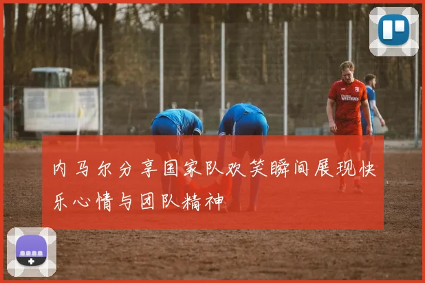 内马尔分享国家队欢笑瞬间展现快乐心情与团队精神