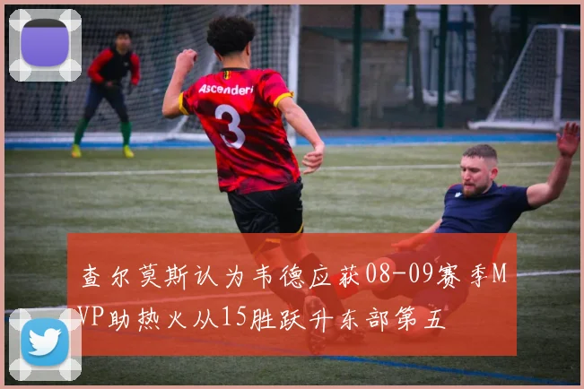 查尔莫斯认为韦德应获08-09赛季MVP助热火从15胜跃升东部第五