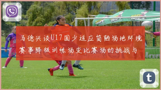 马德兴谈U17国少适应简陋场地环境赛事降级训练场变比赛场的挑战与应对