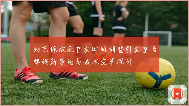 姆巴佩欧冠首发时间调整引发皇马锋线新争论与战术变革探讨