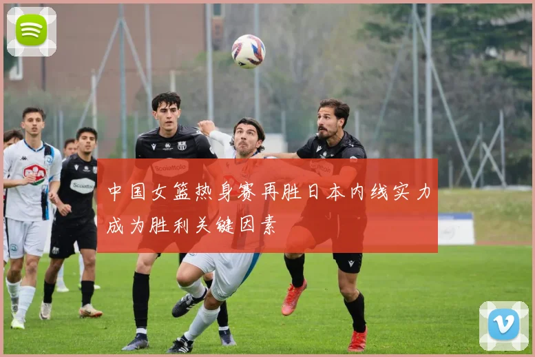 中国女篮热身赛再胜日本内线实力成为胜利关键因素