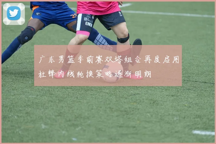 广东男篮季前赛双塔组合再度启用杜锋内线轮换策略逐渐明朗