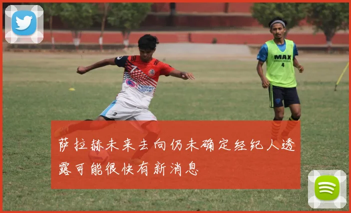 萨拉赫未来去向仍未确定经纪人透露可能很快有新消息