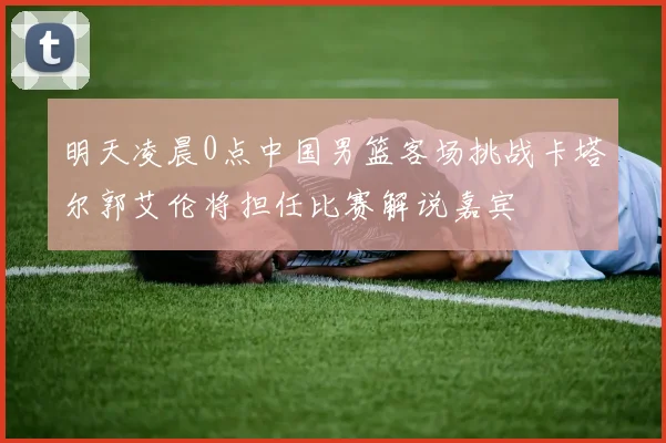 明天凌晨0点中国男篮客场挑战卡塔尔郭艾伦将担任比赛解说嘉宾