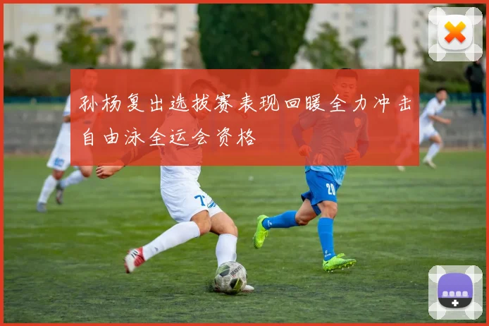 孙杨复出选拔赛表现回暖全力冲击自由泳全运会资格