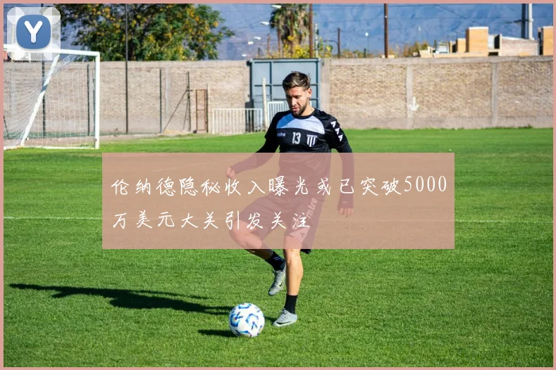 伦纳德隐秘收入曝光或已突破5000万美元大关引发关注