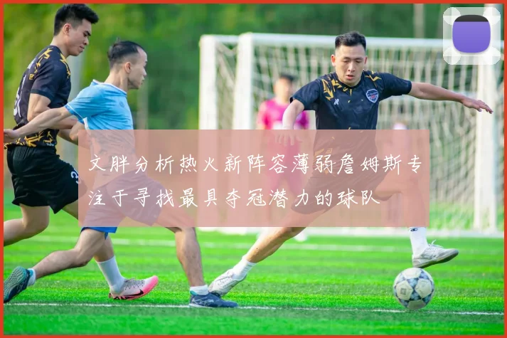文胖分析热火新阵容薄弱詹姆斯专注于寻找最具夺冠潜力的球队