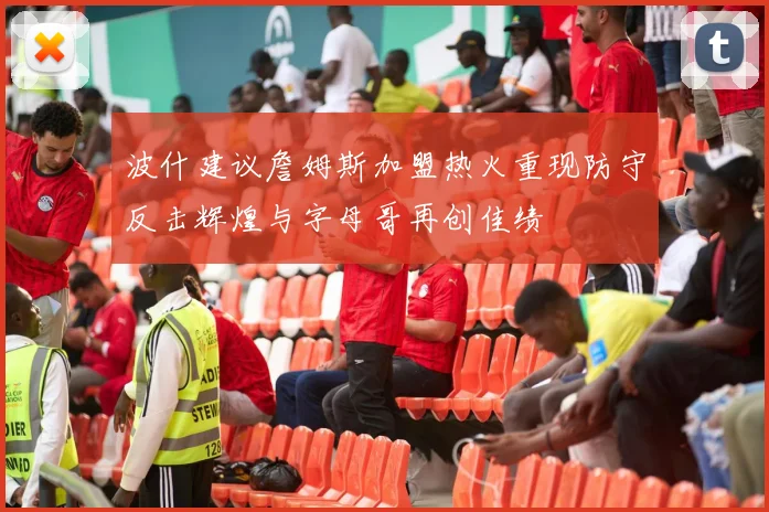 波什建议詹姆斯加盟热火重现防守反击辉煌与字母哥再创佳绩