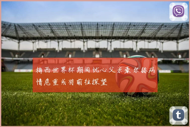 梅西世界杯期间忧心父亲豪尔赫病情危重或将前往探望