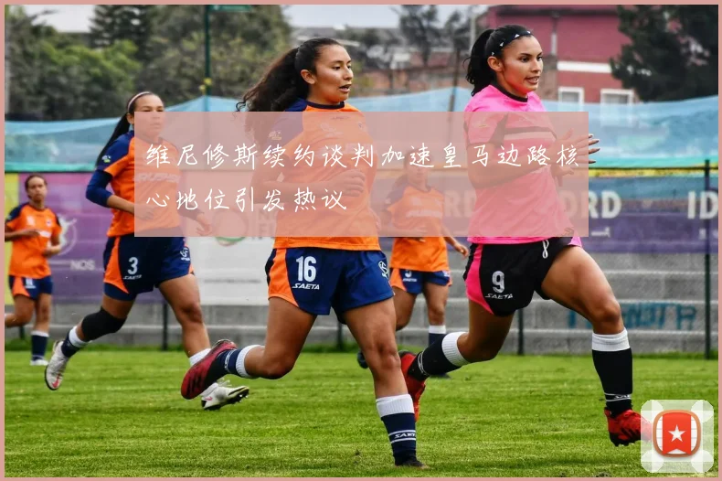 维尼修斯续约谈判加速皇马边路核心地位引发热议