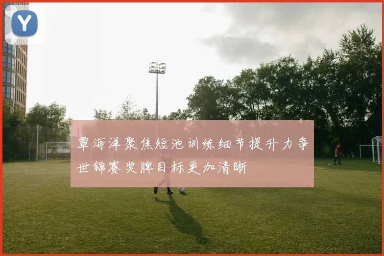覃海洋聚焦短池训练细节提升力争世锦赛奖牌目标更加清晰