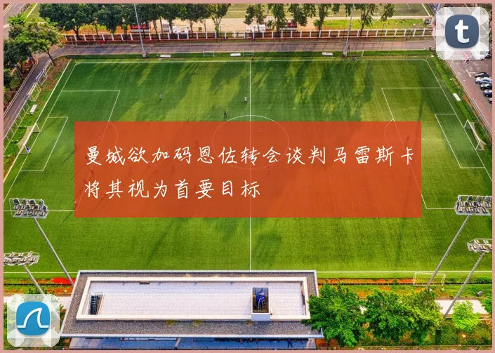 曼城欲加码恩佐转会谈判马雷斯卡将其视为首要目标