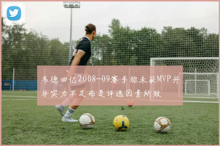 韦德回忆2008-09赛季称未获MVP并非实力不足而是评选因素所致