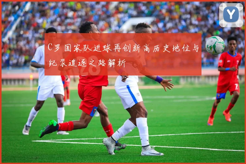 C罗国家队进球再创新高历史地位与纪录追逐之路解析