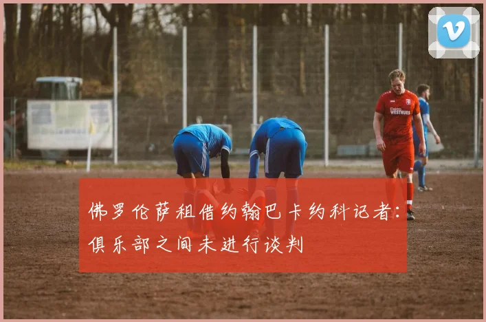 佛罗伦萨租借约翰巴卡约科记者：俱乐部之间未进行谈判