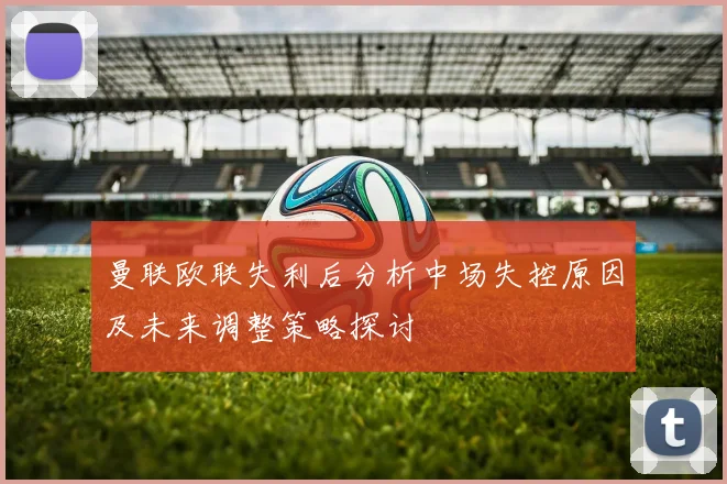 曼联欧联失利后分析中场失控原因及未来调整策略探讨